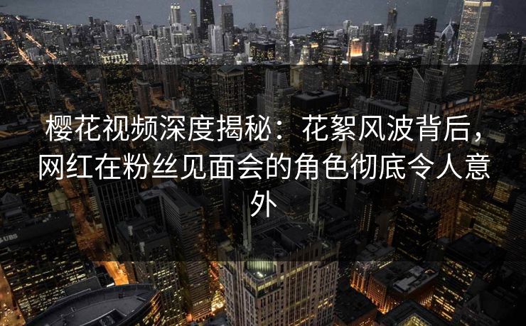 樱花视频深度揭秘：花絮风波背后，网红在粉丝见面会的角色彻底令人意外