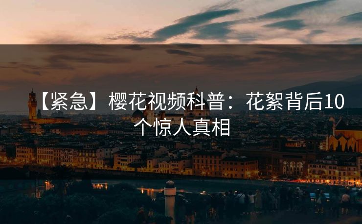 【紧急】樱花视频科普：花絮背后10个惊人真相