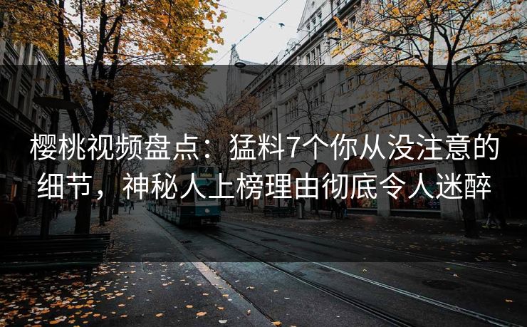 樱桃视频盘点：猛料7个你从没注意的细节，神秘人上榜理由彻底令人迷醉