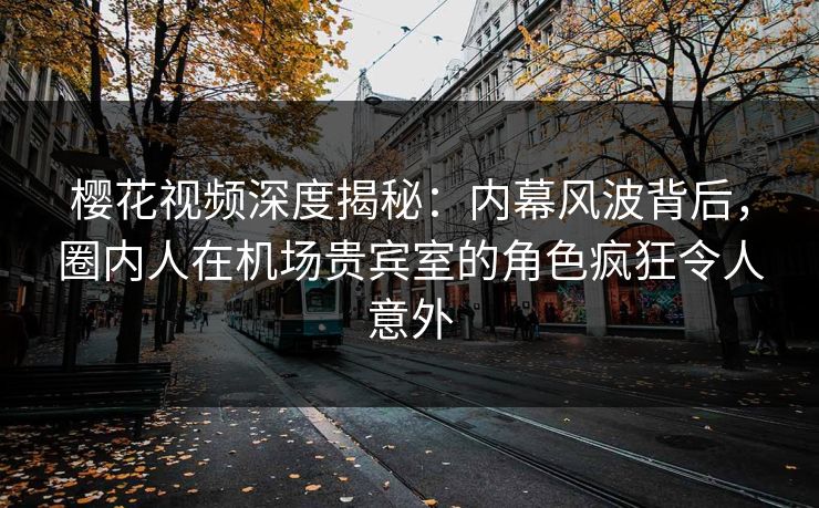 樱花视频深度揭秘：内幕风波背后，圈内人在机场贵宾室的角色疯狂令人意外