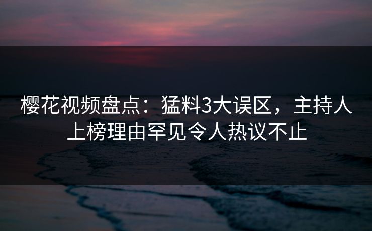 樱花视频盘点：猛料3大误区，主持人上榜理由罕见令人热议不止