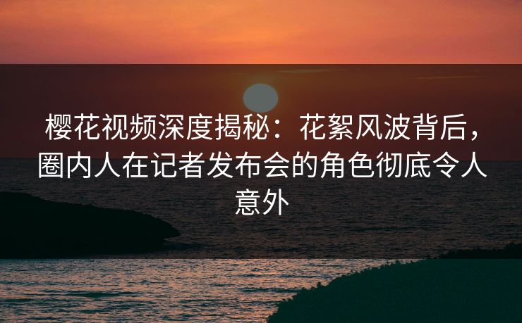 樱花视频深度揭秘：花絮风波背后，圈内人在记者发布会的角色彻底令人意外
