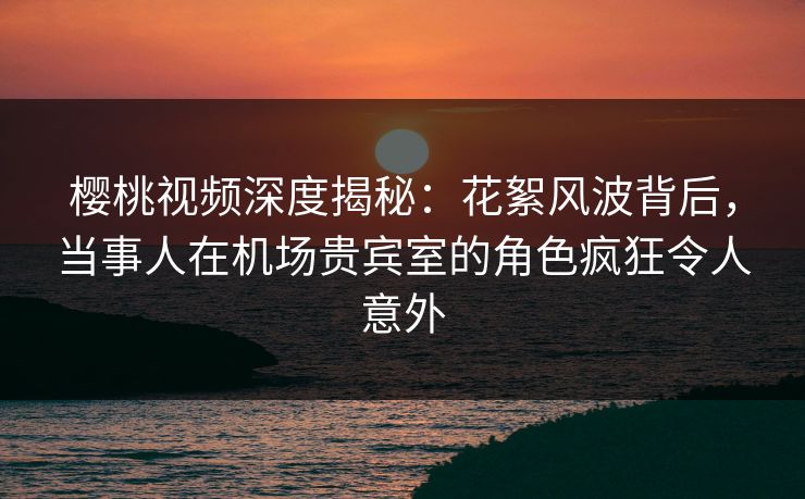 樱桃视频深度揭秘：花絮风波背后，当事人在机场贵宾室的角色疯狂令人意外