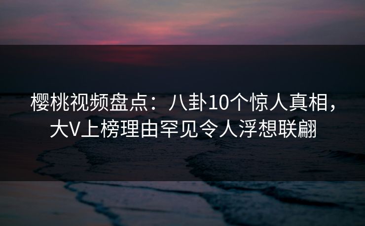 樱桃视频盘点：八卦10个惊人真相，大V上榜理由罕见令人浮想联翩