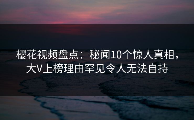 樱花视频盘点：秘闻10个惊人真相，大V上榜理由罕见令人无法自持