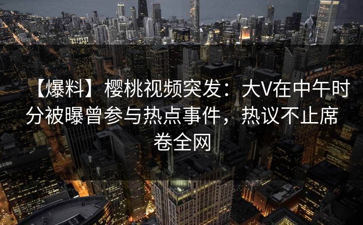 【爆料】樱桃视频突发：大V在中午时分被曝曾参与热点事件，热议不止席卷全网