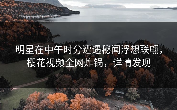 明星在中午时分遭遇秘闻浮想联翩，樱花视频全网炸锅，详情发现