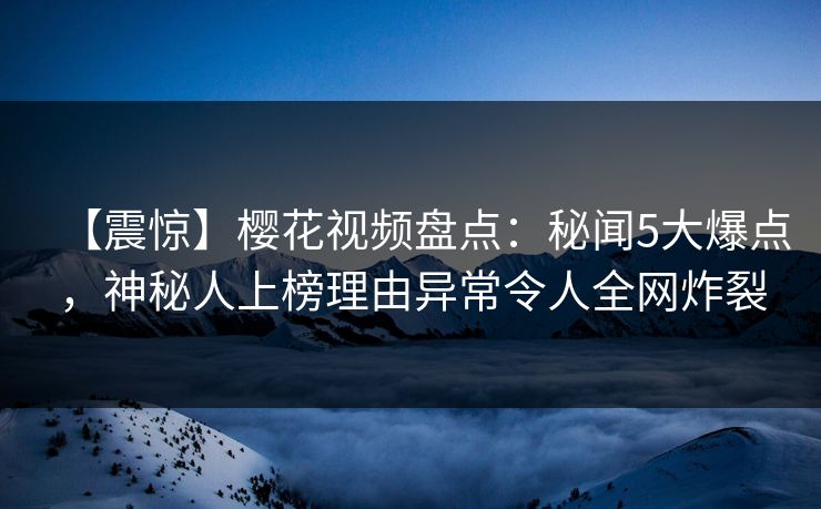 【震惊】樱花视频盘点：秘闻5大爆点，神秘人上榜理由异常令人全网炸裂