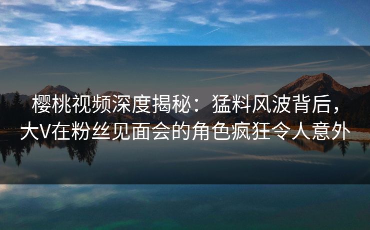 樱桃视频深度揭秘：猛料风波背后，大V在粉丝见面会的角色疯狂令人意外