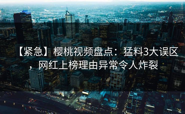 【紧急】樱桃视频盘点:猛料3大误区,网红上榜理由异常令人炸裂 【紧急】樱桃视频盘点:猛料3大误区,网红上榜理由异常令人炸裂