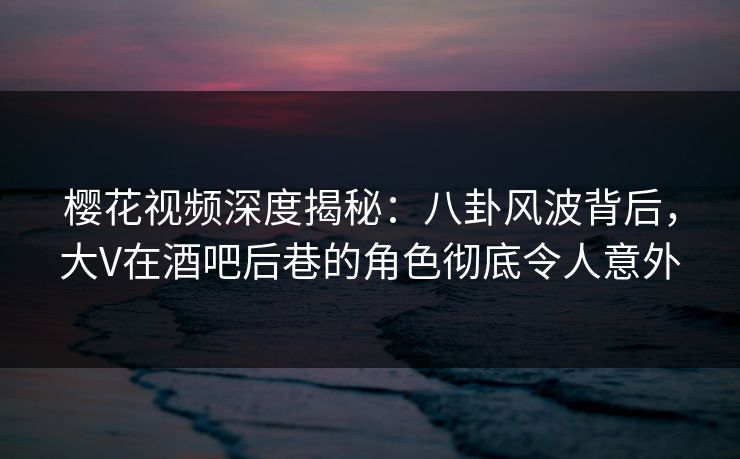 樱花视频深度揭秘：八卦风波背后，大V在酒吧后巷的角色彻底令人意外