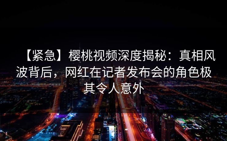 【紧急】樱桃视频深度揭秘:真相风波背后,网红在记者发布会的角色极其令人意外 【紧急】樱桃视频深度揭秘:真相风波背后,网红在记者发布会的角色极其令人意外