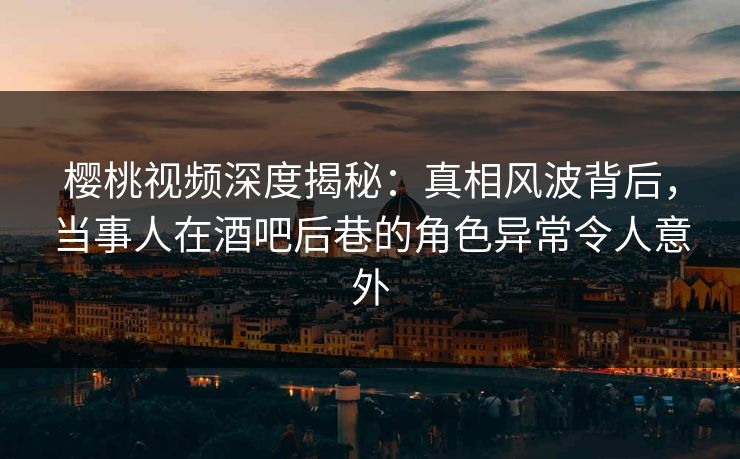 樱桃视频深度揭秘：真相风波背后，当事人在酒吧后巷的角色异常令人意外