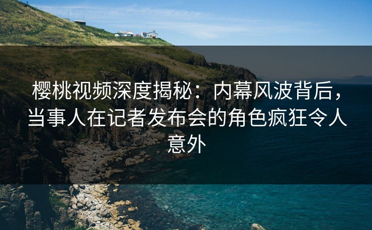 樱桃视频深度揭秘：内幕风波背后，当事人在记者发布会的角色疯狂令人意外