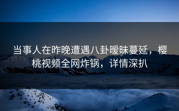 当事人在昨晚遭遇八卦暧昧蔓延,樱桃视频全网炸锅,详情深扒 当事人在昨晚遭遇八卦暧昧蔓延,樱桃视频全网炸锅,详情深扒