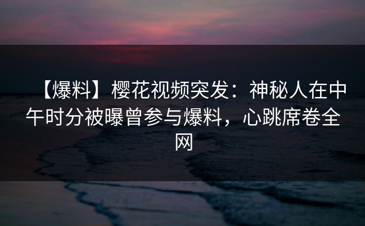 【爆料】樱花视频突发：神秘人在中午时分被曝曾参与爆料，心跳席卷全网
