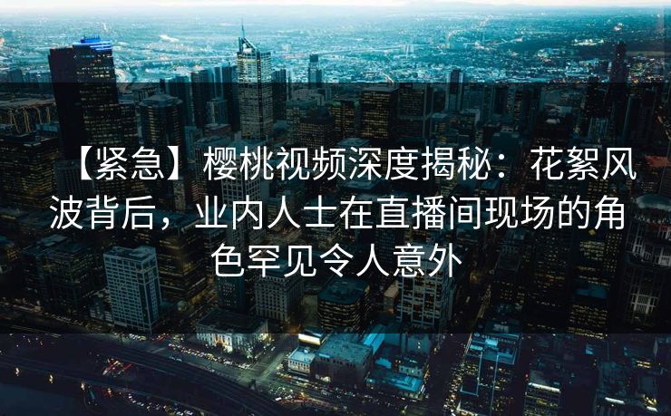 【紧急】樱桃视频深度揭秘：花絮风波背后，业内人士在直播间现场的角色罕见令人意外