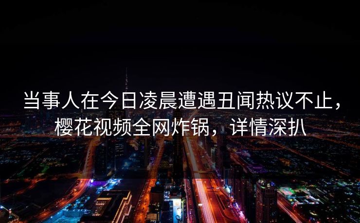 当事人在今日凌晨遭遇丑闻热议不止，樱花视频全网炸锅，详情深扒