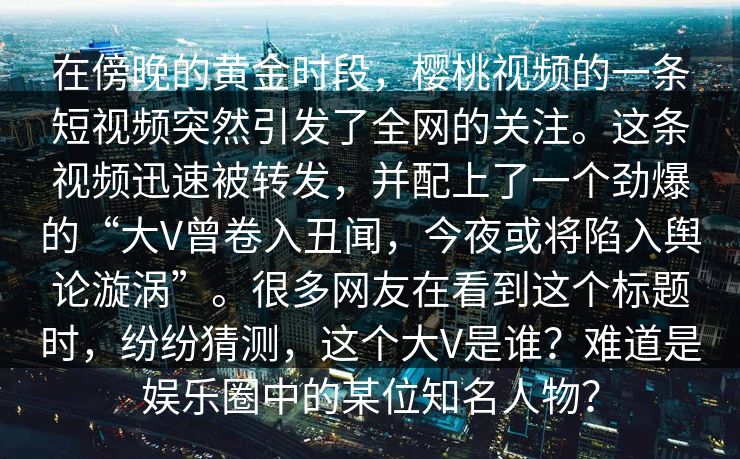 在傍晚的黄金时段，樱桃视频的一条短视频突然引发了全网的关注。这条视频迅速被转发，并配上了一个劲爆的“大V曾卷入丑闻，今夜或将陷入舆论漩涡”。很多网友在看到这个标题时，纷纷猜测，这个大V是谁？难道是娱乐圈中的某位知名人物？