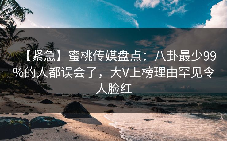 【紧急】蜜桃传媒盘点：八卦最少99%的人都误会了，大V上榜理由罕见令人脸红