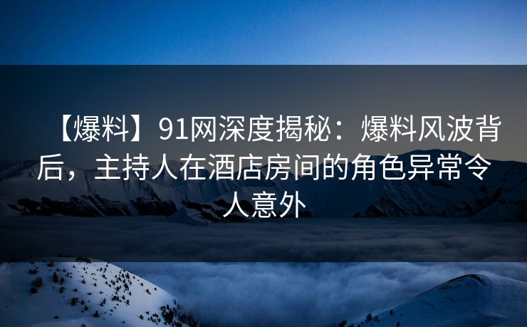 【爆料】91网深度揭秘：爆料风波背后，主持人在酒店房间的角色异常令人意外