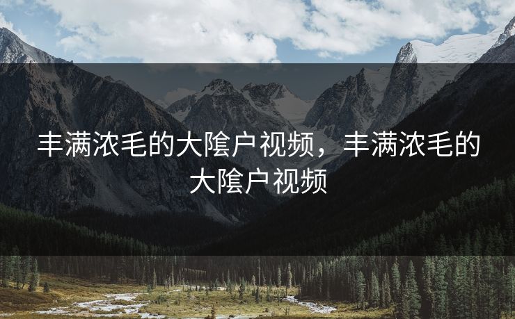 丰满浓毛的大隂户视频，丰满浓毛的大隂户视频