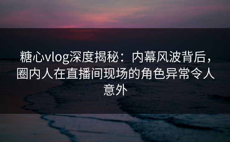 糖心vlog深度揭秘：内幕风波背后，圈内人在直播间现场的角色异常令人意外
