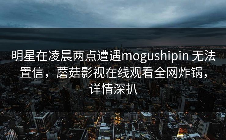 明星在凌晨两点遭遇mogushipin 无法置信,蘑菇影视在线观看全网炸锅,详情深扒 明星在凌晨两点遭遇mogushipin 无法置信,蘑菇影视在线观看全网炸锅,详情深扒