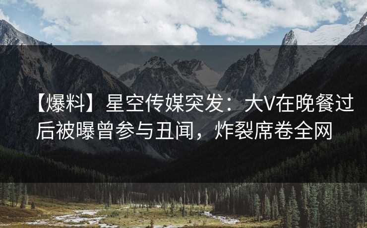 【爆料】星空传媒突发：大V在晚餐过后被曝曾参与丑闻，炸裂席卷全网