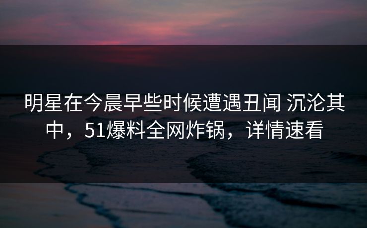 明星在今晨早些时候遭遇丑闻 沉沦其中,51爆料全网炸锅,详情速看 明星在今晨早些时候遭遇丑闻 沉沦其中,51爆料全网炸锅,详情速看