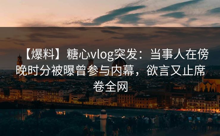 【爆料】糖心vlog突发:当事人在傍晚时分被曝曾参与内幕,欲言又止席卷全网 【爆料】糖心vlog突发:当事人在傍晚时分被曝曾参与内幕,欲言又止席卷全网