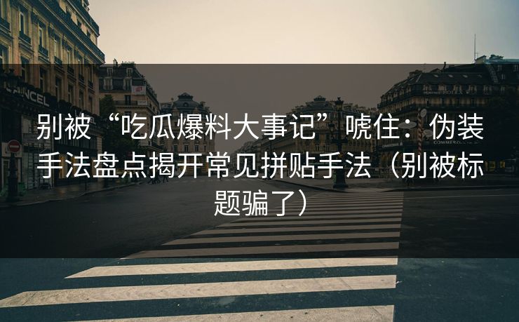 别被“吃瓜爆料大事记”唬住：伪装手法盘点揭开常见拼贴手法（别被标题骗了）
