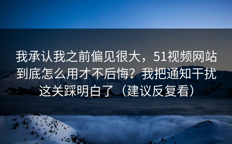 我承认我之前偏见很大，51视频网站到底怎么用才不后悔？我把通知干扰这关踩明白了（建议反复看）