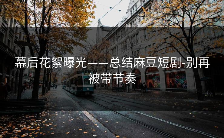 幕后花絮曝光——总结麻豆短剧-别再被带节奏