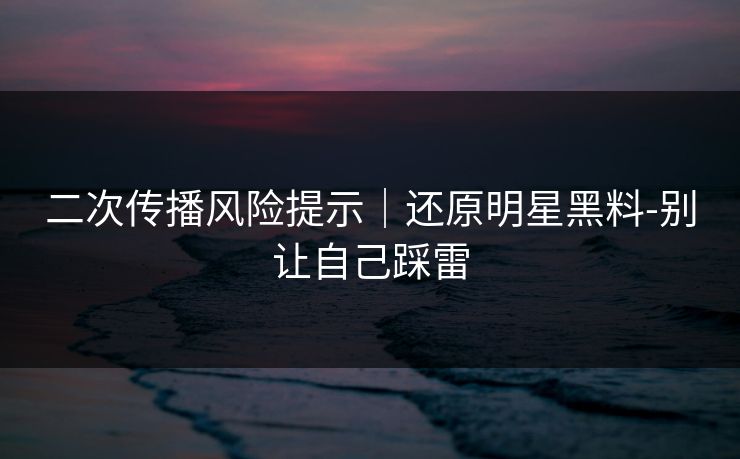 二次传播风险提示｜还原明星黑料-别让自己踩雷