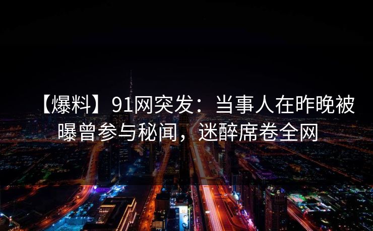 【爆料】91网突发:当事人在昨晚被曝曾参与秘闻,迷醉席卷全网 【爆料】91网突发:当事人在昨晚被曝曾参与秘闻,迷醉席卷全网