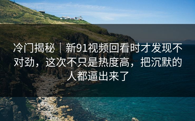 冷门揭秘｜新91视频回看时才发现不对劲，这次不只是热度高，把沉默的人都逼出来了